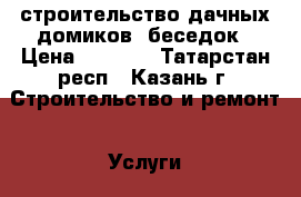 строительство дачных домиков .беседок › Цена ­ 5 000 - Татарстан респ., Казань г. Строительство и ремонт » Услуги   